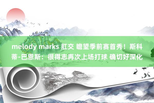 melody marks 肛交 瞻望季前赛首秀！斯科蒂-巴恩斯：很得志再次上场打球 确切好深化