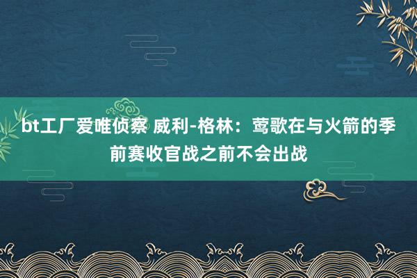 bt工厂爱唯侦察 威利-格林：莺歌在与火箭的季前赛收官战之前不会出战