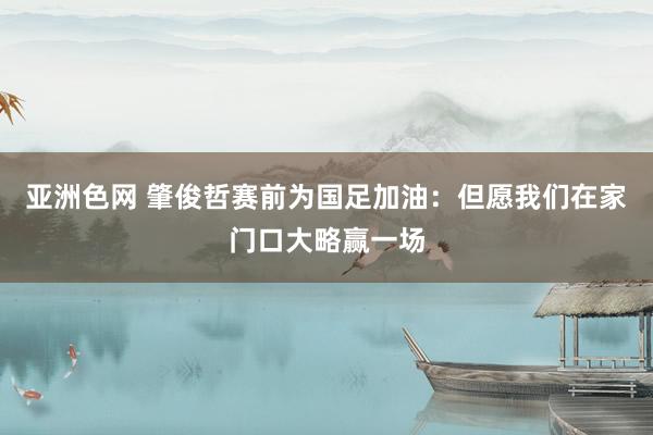 亚洲色网 肇俊哲赛前为国足加油：但愿我们在家门口大略赢一场