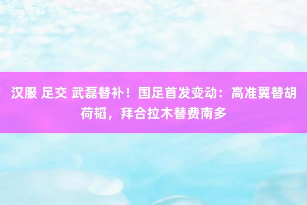 汉服 足交 武磊替补！国足首发变动：高准翼替胡荷韬，拜合拉木替费南多
