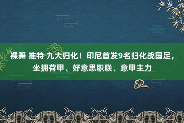 裸舞 推特 九大归化！印尼首发9名归化战国足，坐拥荷甲、好意思职联、意甲主力