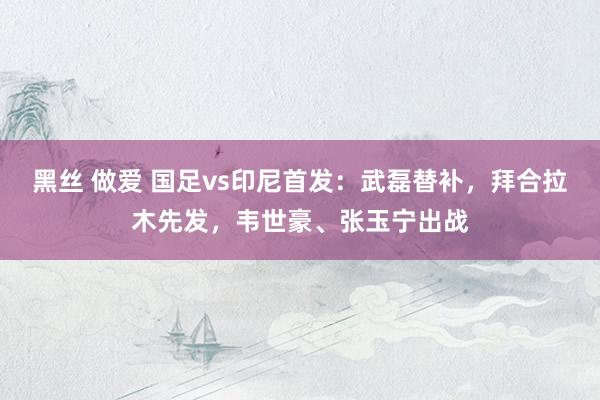 黑丝 做爱 国足vs印尼首发：武磊替补，拜合拉木先发，韦世豪、张玉宁出战