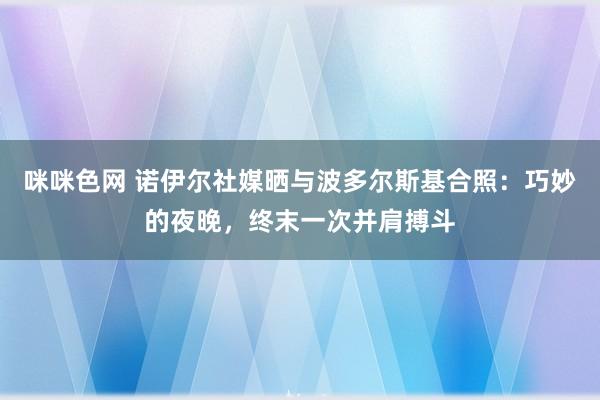 咪咪色网 诺伊尔社媒晒与波多尔斯基合照：巧妙的夜晚，终末一次并肩搏斗