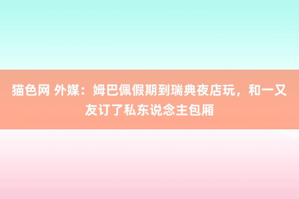 猫色网 外媒：姆巴佩假期到瑞典夜店玩，和一又友订了私东说念主包厢