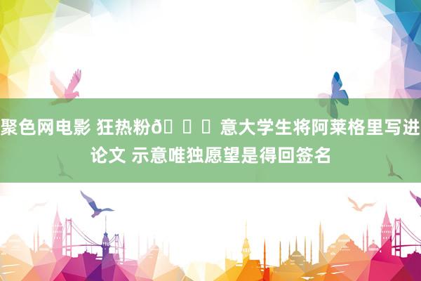 聚色网电影 狂热粉😂意大学生将阿莱格里写进论文 示意唯独愿望是得回签名