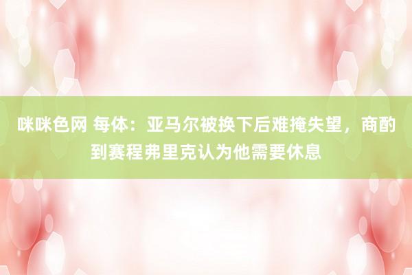 咪咪色网 每体：亚马尔被换下后难掩失望，商酌到赛程弗里克认为他需要休息