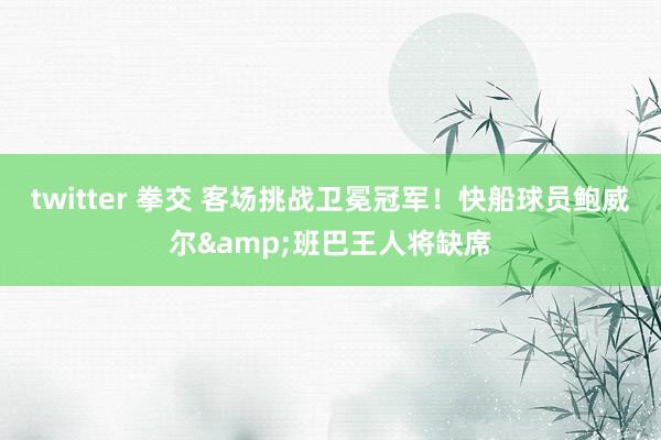 twitter 拳交 客场挑战卫冕冠军！快船球员鲍威尔&班巴王人将缺席
