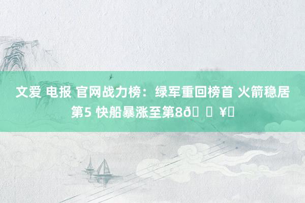 文爱 电报 官网战力榜：绿军重回榜首 火箭稳居第5 快船暴涨至第8🛥️