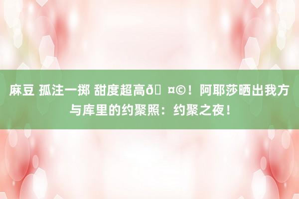 麻豆 孤注一掷 甜度超高🤩！阿耶莎晒出我方与库里的约聚照：约聚之夜！