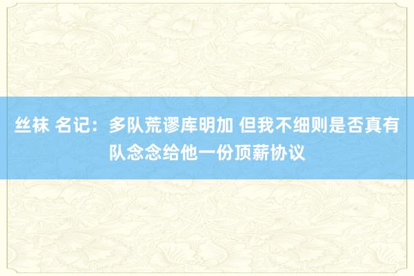 丝袜 名记：多队荒谬库明加 但我不细则是否真有队念念给他一份顶薪协议