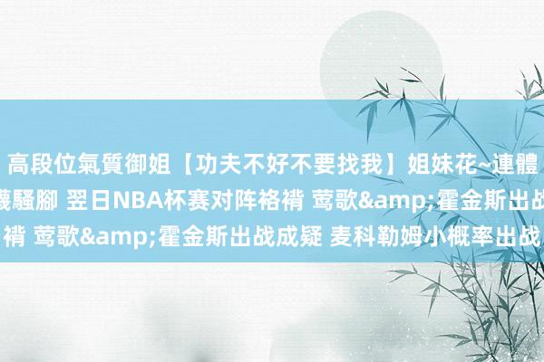 高段位氣質御姐【功夫不好不要找我】姐妹花~連體絲襪~大奶晃動~絲襪騷腳 翌日NBA杯赛对阵袼褙 莺歌&霍金斯出战成疑 麦科勒姆小概率出战