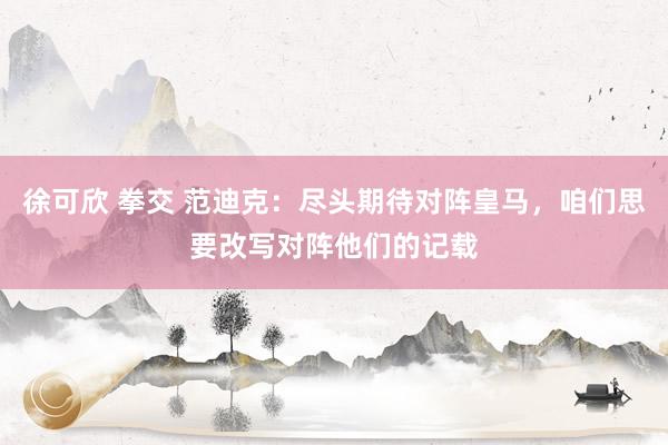 徐可欣 拳交 范迪克：尽头期待对阵皇马，咱们思要改写对阵他们的记载