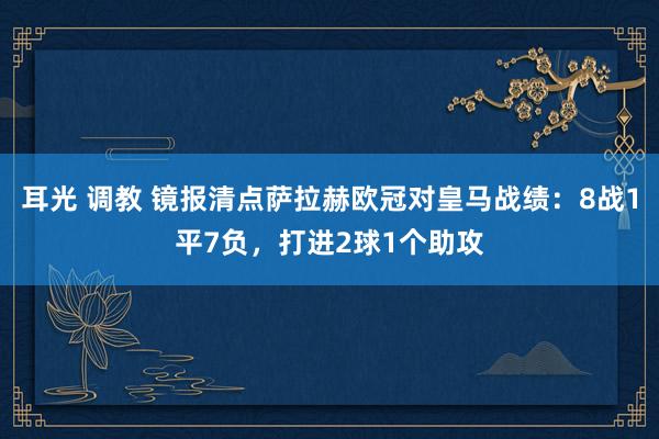 耳光 调教 镜报清点萨拉赫欧冠对皇马战绩：8战1平7负，打进2球1个助攻