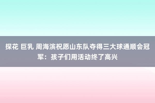 探花 巨乳 周海滨祝愿山东队夺得三大球通顺会冠军：孩子们用活动终了高兴