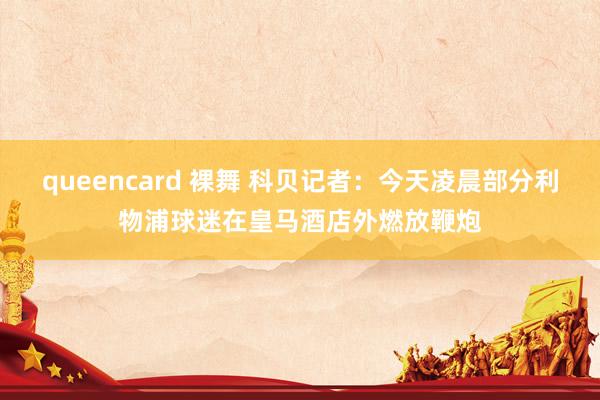 queencard 裸舞 科贝记者：今天凌晨部分利物浦球迷在皇马酒店外燃放鞭炮