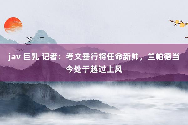 jav 巨乳 记者：考文垂行将任命新帅，兰帕德当今处于越过上风