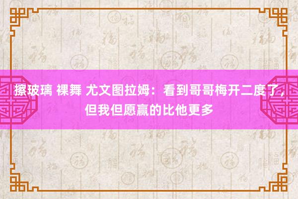 擦玻璃 裸舞 尤文图拉姆：看到哥哥梅开二度了，但我但愿赢的比他更多