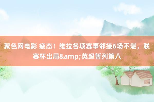 聚色网电影 疲态！维拉各项赛事邻接6场不堪，联赛杯出局&英超暂列第八