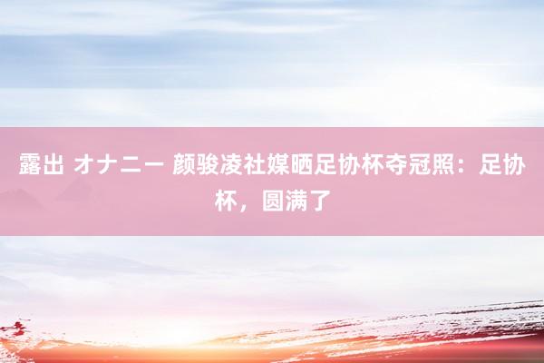 露出 オナニー 颜骏凌社媒晒足协杯夺冠照：足协杯，圆满了