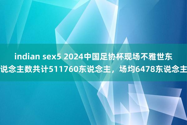 indian sex5 2024中国足协杯现场不雅世东说念主数共计511760东说念主，场均6478