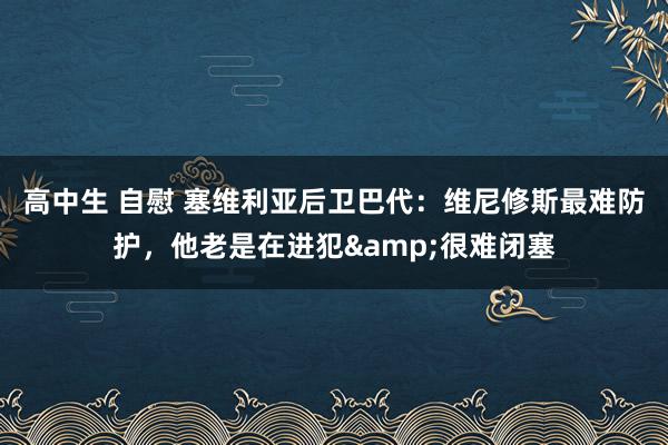高中生 自慰 塞维利亚后卫巴代：维尼修斯最难防护，他老是在进犯&很难闭塞