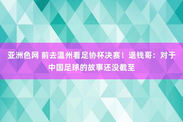 亚洲色网 前去温州看足协杯决赛！退钱哥：对于中国足球的故事还没截至