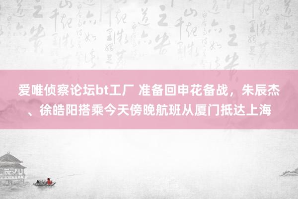 爱唯侦察论坛bt工厂 准备回申花备战，朱辰杰、徐皓阳搭乘今天傍晚航班从厦门抵达上海