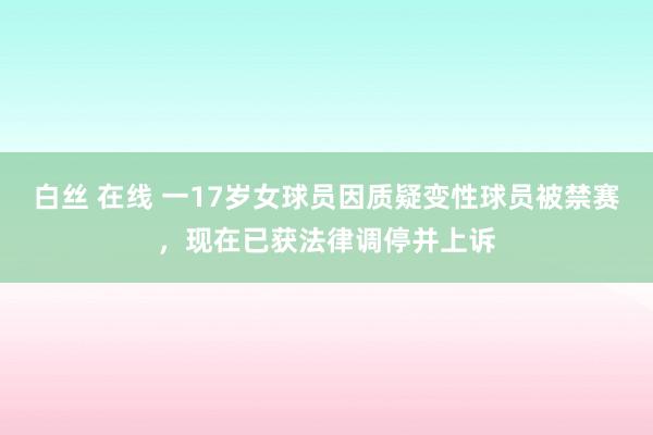 白丝 在线 一17岁女球员因质疑变性球员被禁赛，现在已获法律调停并上诉
