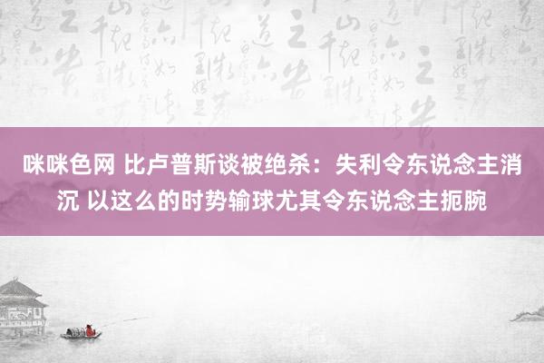 咪咪色网 比卢普斯谈被绝杀：失利令东说念主消沉 以这么的时势输球尤其令东说念主扼腕