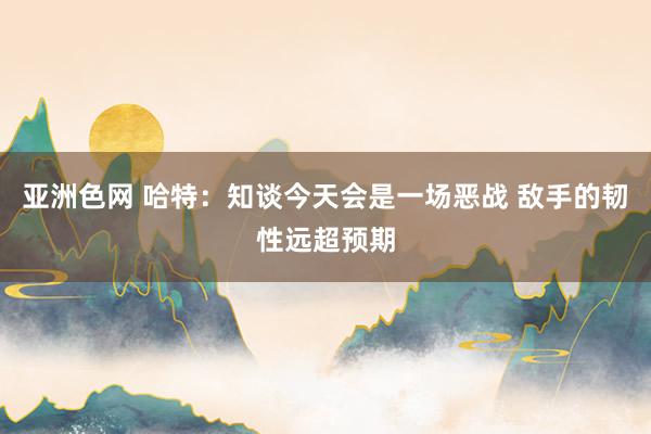 亚洲色网 哈特：知谈今天会是一场恶战 敌手的韧性远超预期