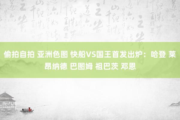 偷拍自拍 亚洲色图 快船VS国王首发出炉：哈登 莱昂纳德 巴图姆 祖巴茨 邓恩
