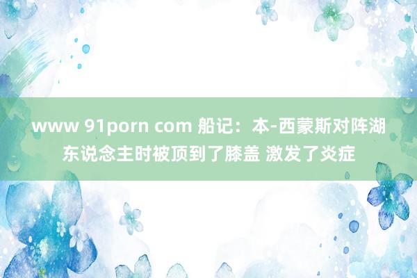 www 91porn com 船记：本-西蒙斯对阵湖东说念主时被顶到了膝盖 激发了炎症