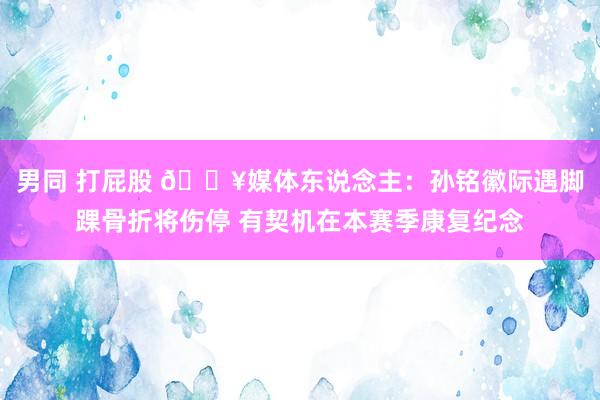 男同 打屁股 😥媒体东说念主：孙铭徽际遇脚踝骨折将伤停 有契机在本赛季康复纪念