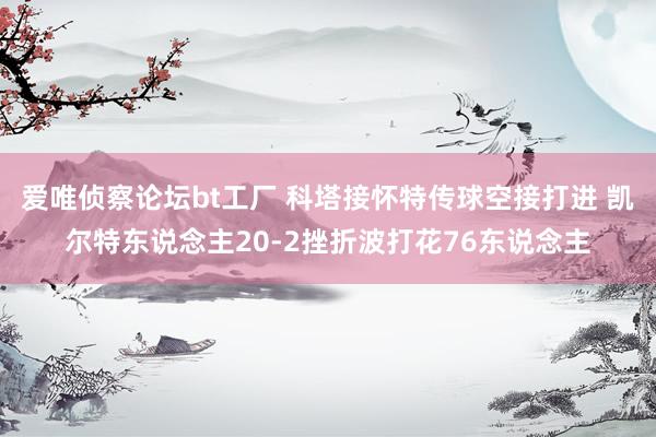 爱唯侦察论坛bt工厂 科塔接怀特传球空接打进 凯尔特东说念主20-2挫折波打花76东说念主