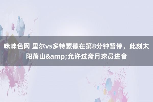 咪咪色网 里尔vs多特蒙德在第8分钟暂停，此刻太阳落山&允许过斋月球员进食