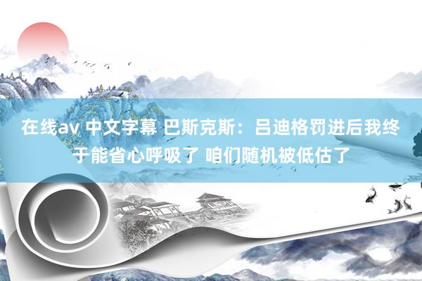 在线av 中文字幕 巴斯克斯：吕迪格罚进后我终于能省心呼吸了 咱们随机被低估了