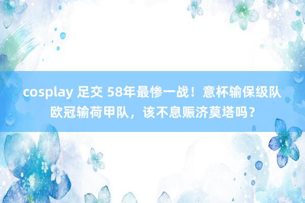 cosplay 足交 58年最惨一战！意杯输保级队欧冠输荷甲队，该不息赈济莫塔吗？