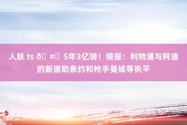 人妖 ts 🤑5年3亿镑！镜报：利物浦与阿迪的新援助条约和枪手曼城等执平