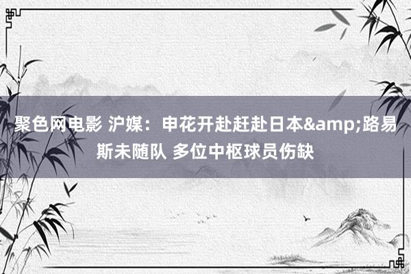 聚色网电影 沪媒：申花开赴赶赴日本&路易斯未随队 多位中枢球员伤缺