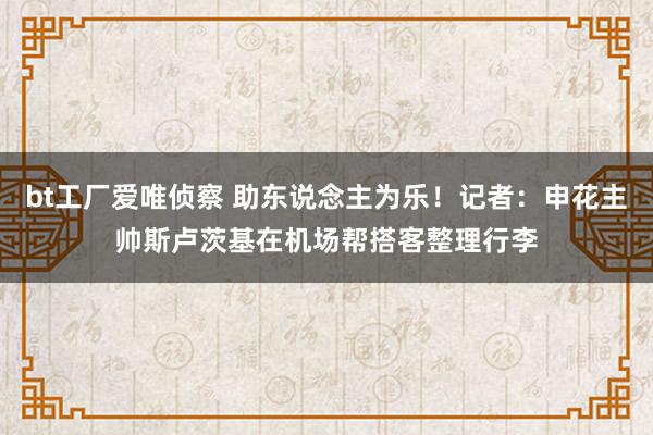 bt工厂爱唯侦察 助东说念主为乐！记者：申花主帅斯卢茨基在机场帮搭客整理行李