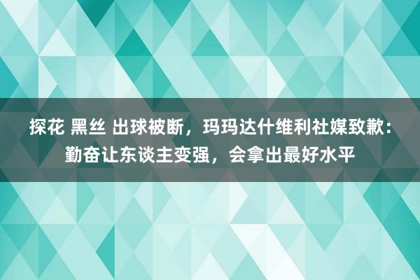 探花 黑丝 出球被断，玛玛达什维利社媒致歉：勤奋让东谈主变强，会拿出最好水平