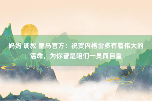 妈妈 调教 皇马官方：祝贺内格雷多有着伟大的活命，为你曾是咱们一员而自重