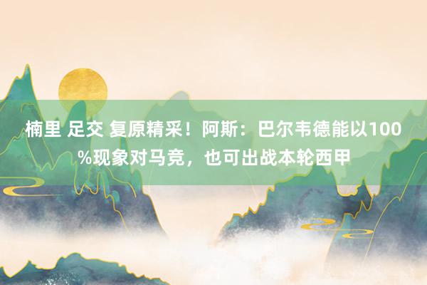 楠里 足交 复原精采！阿斯：巴尔韦德能以100%现象对马竞，也可出战本轮西甲