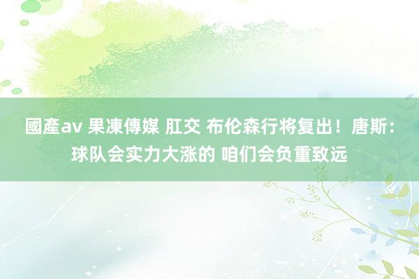國產av 果凍傳媒 肛交 布伦森行将复出！唐斯：球队会实力大涨的 咱们会负重致远