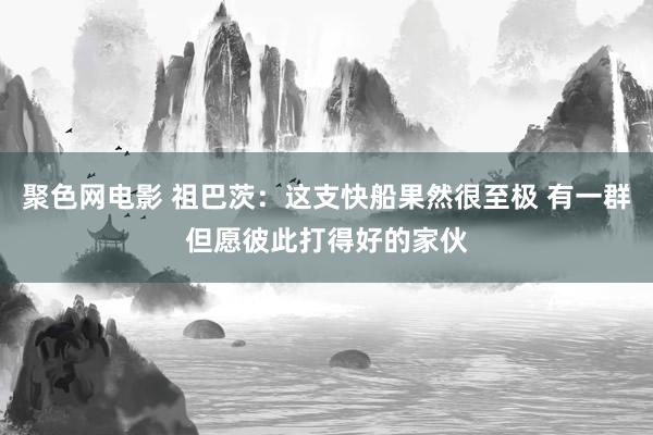 聚色网电影 祖巴茨：这支快船果然很至极 有一群但愿彼此打得好的家伙