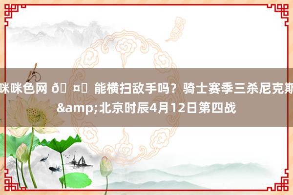 咪咪色网 🤔能横扫敌手吗？骑士赛季三杀尼克斯&北京时辰4月12日第四战