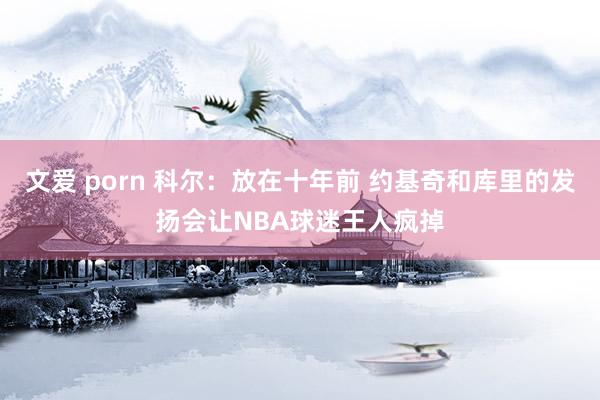 文爱 porn 科尔：放在十年前 约基奇和库里的发扬会让NBA球迷王人疯掉