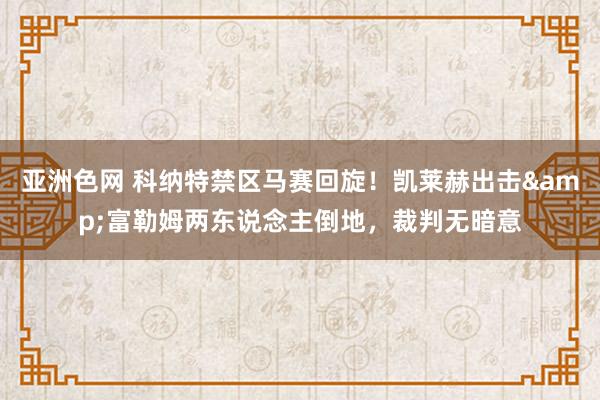 亚洲色网 科纳特禁区马赛回旋！凯莱赫出击&富勒姆两东说念主倒地，裁判无暗意