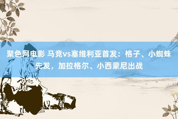 聚色网电影 马竞vs塞维利亚首发：格子、小蜘蛛先发，加拉格尔、小西蒙尼出战