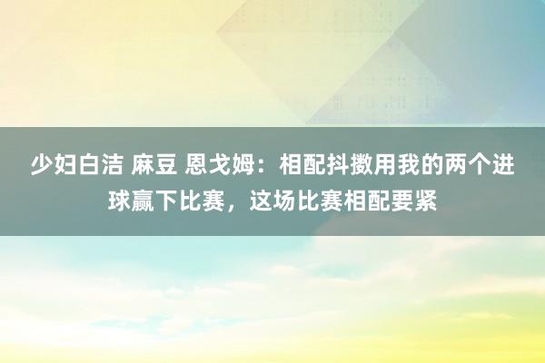 少妇白洁 麻豆 恩戈姆：相配抖擞用我的两个进球赢下比赛，这场比赛相配要紧